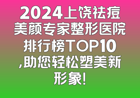 2024上饶祛痘美颜专家整形医院排行榜TOP10，助您轻松塑美新形象！
