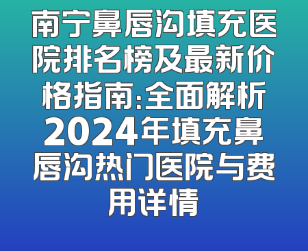 南宁鼻唇沟填充医院排名榜及最新价格指南：全面解析2024年填充鼻唇沟热门医院与费用详情