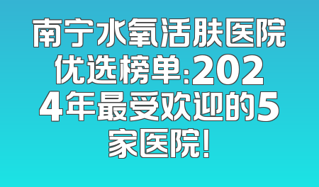 南宁水氧活肤医院优选榜单：2024年最受欢迎的5家医院！
