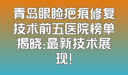 青岛眼睑疤痕修复技术前五医院榜单揭晓：最新技术展现！