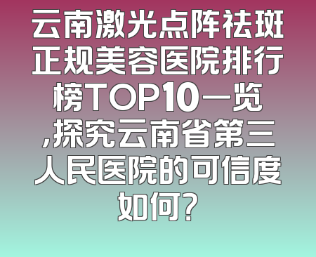 云南激光点阵祛斑正规美容医院排行榜TOP10一览，探究云南省第三人民医院的可信度如何？