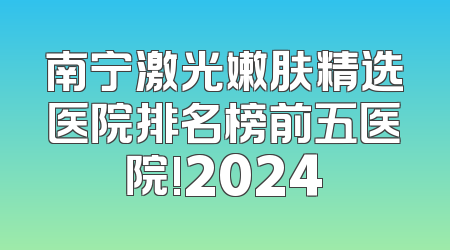 南宁激光嫩肤精选医院排名榜前五医院!2024