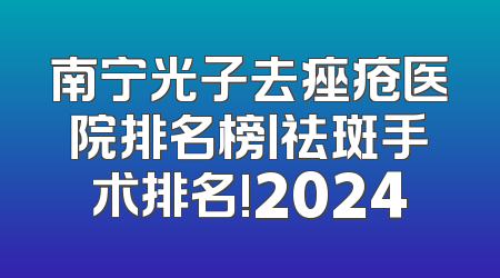 南宁光子去痤疮医院排名榜丨祛斑手术排名!2024