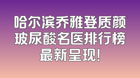 哈尔滨乔雅登质颜玻尿酸名医排行榜最新呈现！
