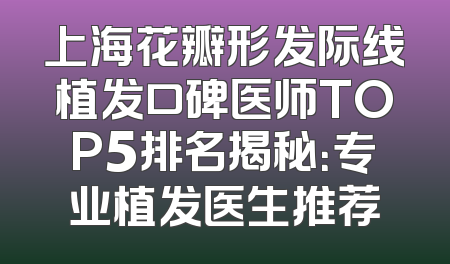 上海花瓣形发际线植发口碑医师TOP5排名揭秘：专业植发医生推荐