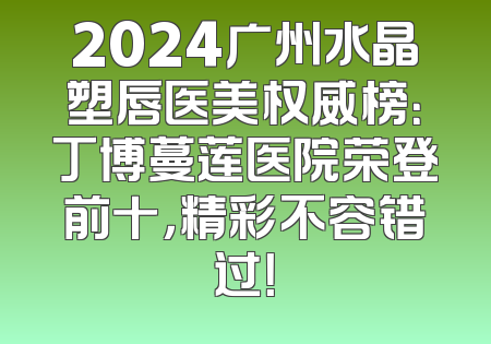 2024广州水晶塑唇医美权威榜：丁博蔓莲医院荣登前十，精彩不容错过！