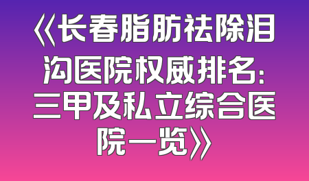 《长春脂肪祛除泪沟医院权威排名：三甲及私立综合医院一览》