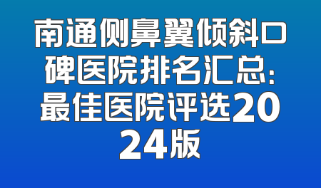 南通侧鼻翼倾斜口碑医院排名汇总：最佳医院评选2024版