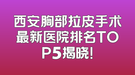 西安胸部拉皮手术最新医院排名TOP5揭晓！