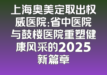 上海奥美定取出权威医院：省中医院与鼓楼医院重塑健康风采的2025新篇章