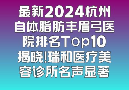最新2024杭州自体脂肪丰眉弓医院排名Top10揭晓！瑞和医疗美容诊所名声显著