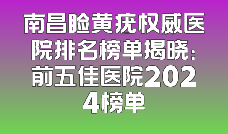 南昌睑黄疣权威医院排名榜单揭晓：前五佳医院2024榜单