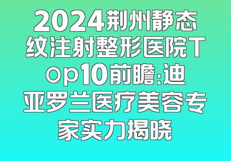 2024荆州静态纹注射整形医院Top10前瞻：迪亚罗兰医疗美容专家实力揭晓