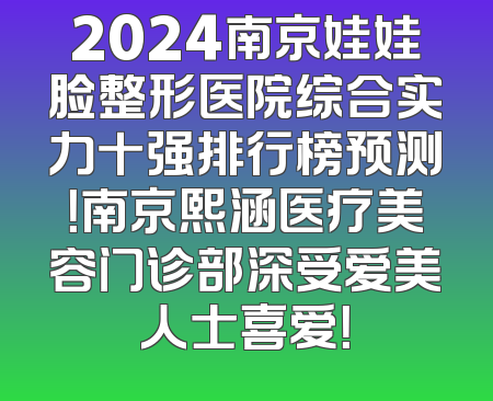 2024南京娃娃脸整形医院综合实力十强排行榜预测！南京熙涵医疗美容门诊部深受爱美人士喜爱！