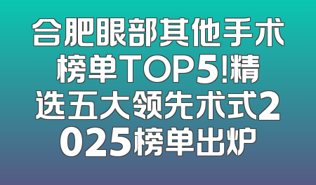 合肥眼部其他手术榜单TOP5！精选五大领先术式2025榜单出炉