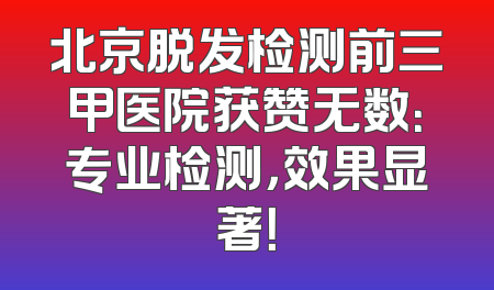 北京脱发检测前三甲医院获赞无数：专业检测，效果显著！