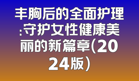 丰胸后的全面护理：守护女性健康美丽的新篇章（2024版）