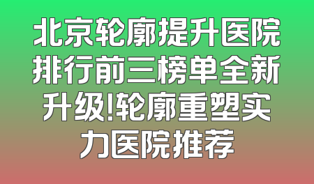 北京轮廓提升医院排行前三榜单全新升级！轮廓重塑实力医院推荐