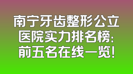 南宁牙齿整形公立医院实力排名榜：前五名在线一览！