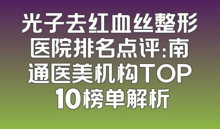 光子去红血丝整形医院排名点评：南通医美机构TOP 10榜单解析