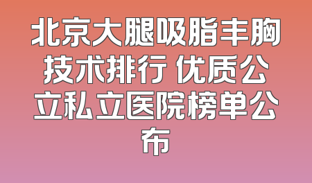 北京大腿吸脂丰胸技术排行 优质公立私立医院榜单公布