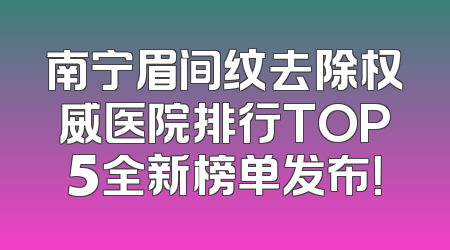 南宁眉间纹去除权威医院排行TOP5全新榜单发布！