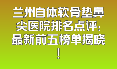 兰州自体软骨垫鼻尖医院排名点评：最新前五榜单揭晓！
