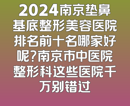 2024南京垫鼻基底整形美容医院排名前十名哪家好呢？南京市中医院整形科这些医院千万别错过