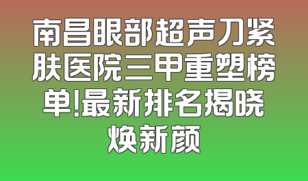 南昌眼部超声刀紧肤医院三甲重塑榜单！最新排名揭晓焕新颜