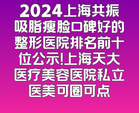 2024上海共振吸脂瘦脸口碑好的整形医院排名前十位公示！上海天大医疗美容医院私立医美可圈可点