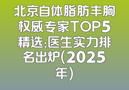 北京自体脂肪丰胸权威专家TOP5精选：医生实力排名出炉（2025年）