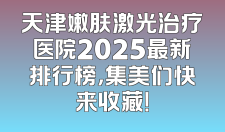 天津嫩肤激光治疗医院2025最新排行榜，集美们快来收藏！
