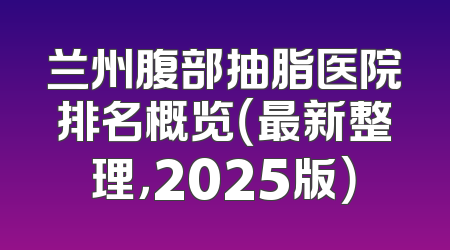 兰州腹部抽脂医院排名概览（最新整理，2025版）