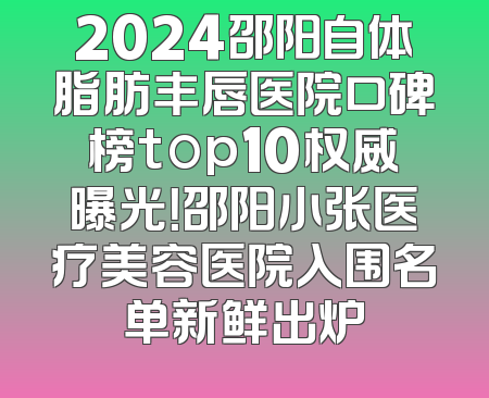2024邵阳自体脂肪丰唇医院口碑榜top10权威曝光！邵阳小张医疗美容医院入围名单新鲜出炉