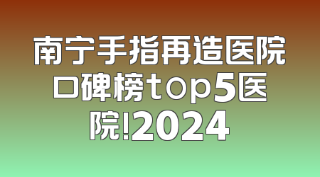 南宁手指再造医院口碑榜top5医院!2024