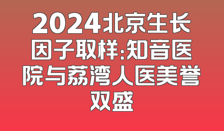 2024北京生长因子取样：知音医院与荔湾人医美誉双盛