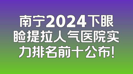 南宁2024下眼睑提拉人气医院实力排名前十公布！