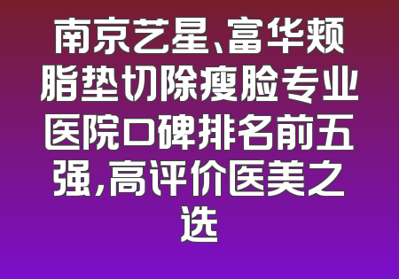 南京艺星、富华颊脂垫切除瘦脸专业医院口碑排名前五强，高评价医美之选
