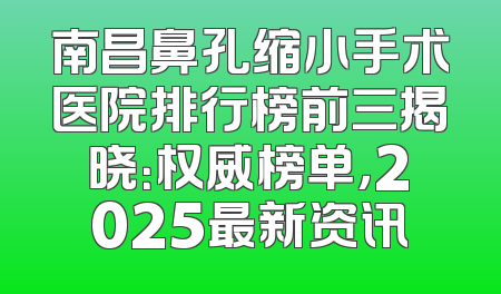 南昌鼻孔缩小手术医院排行榜前三揭晓：权威榜单，2025最新资讯