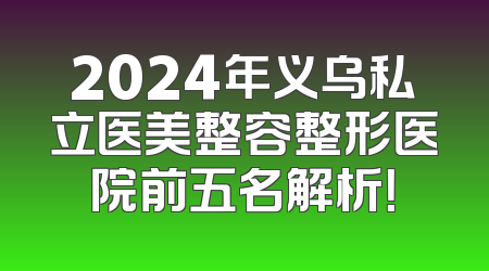 2024年义乌私立医美整容整形医院前五名解析！