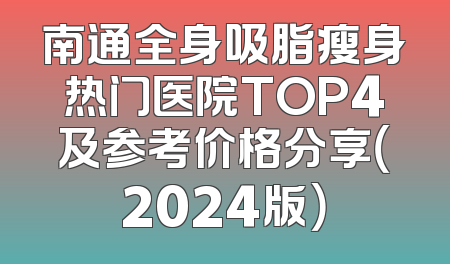 南通全身吸脂瘦身热门医院TOP4及参考价格分享（2024版）