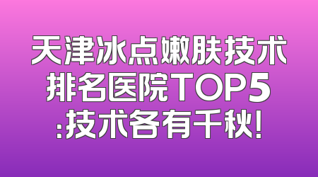 天津冰点嫩肤技术排名医院TOP5：技术各有千秋！