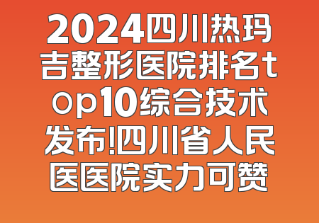 2024四川热玛吉整形医院排名top10综合技术发布！四川省人民医医院实力可赞