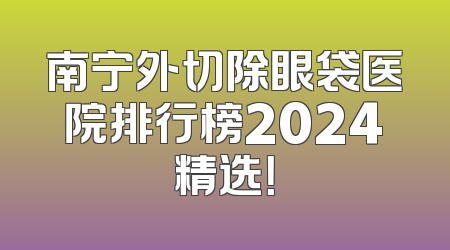 南宁外切除眼袋医院排行榜2024精选！