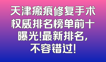 天津瘢痕修复手术权威排名榜单前十曝光！最新排名，不容错过！