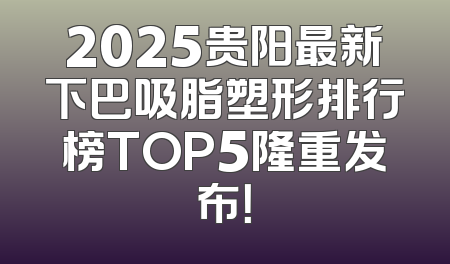 2025贵阳最新下巴吸脂塑形排行榜TOP5隆重发布！