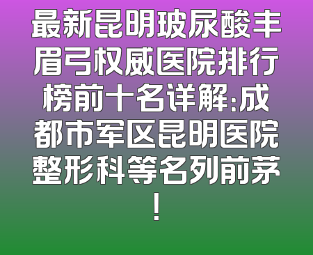 最新昆明玻尿酸丰眉弓权威医院排行榜前十名详解：成都市军区昆明医院整形科等名列前茅！