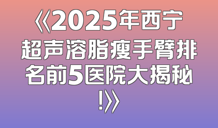 《2025年西宁超声溶脂瘦手臂排名前5医院大揭秘！》