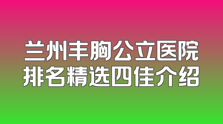 兰州丰胸公立医院排名精选四佳介绍