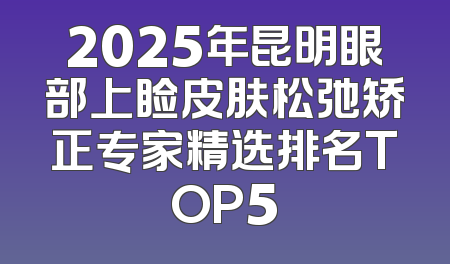 2025年昆明眼部上睑皮肤松弛矫正专家精选排名TOP5